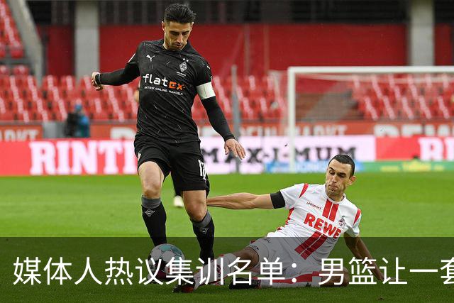 媒体人热议集训名单：男篮让一套首发 张镇麟缺席意外